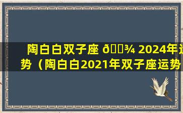 陶白白双子座 🌾 2024年运势（陶白白2021年双子座运势 🌼 ）